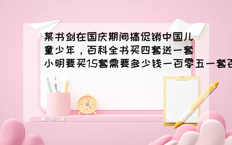 某书剑在国庆期间搞促销中国儿童少年，百科全书买四套送一套小明要买15套需要多少钱一百零五一套百科全书