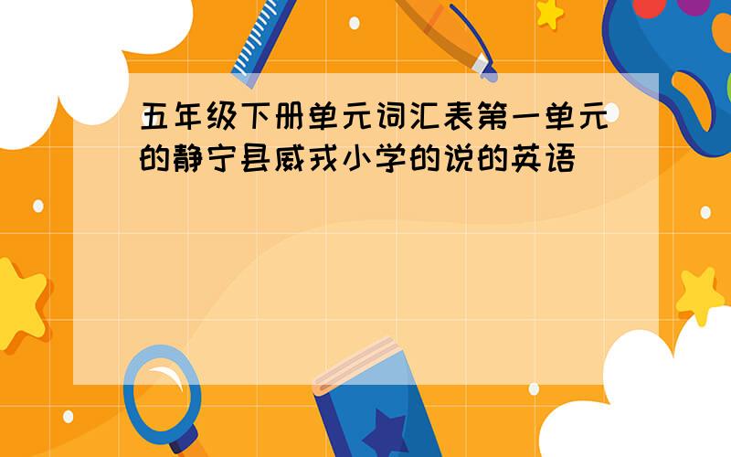 五年级下册单元词汇表第一单元的静宁县威戎小学的说的英语