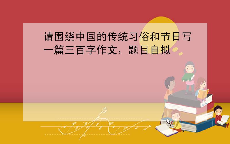 请围绕中国的传统习俗和节日写一篇三百字作文，题目自拟