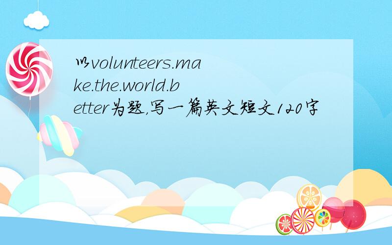 以volunteers.make.the.world.better为题，写一篇英文短文120字