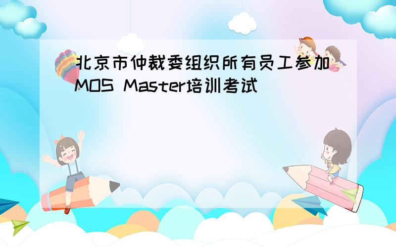 北京市仲裁委组织所有员工参加MOS Master培训考试