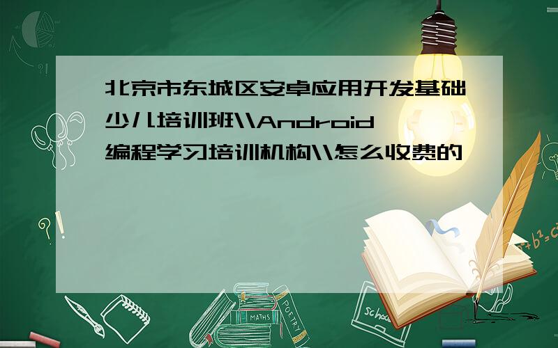 北京市东城区安卓应用开发基础少儿培训班\\Android编程学习培训机构\\怎么收费的