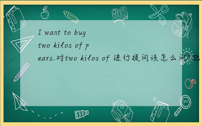 I want to buy two kilos of pears.对two kilos of 进行提问该怎么问?能不能用how much pears do you want?进行提问，
