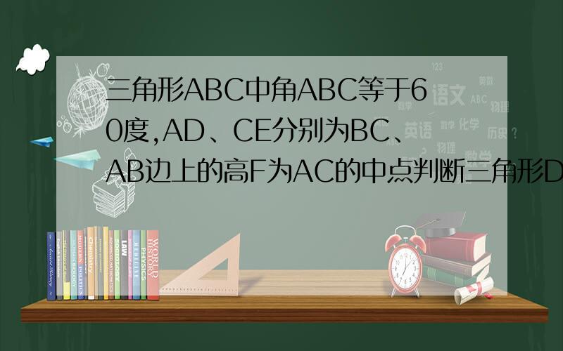 三角形ABC中角ABC等于60度,AD、CE分别为BC、AB边上的高F为AC的中点判断三角形DEF的形状,并证明你的结论