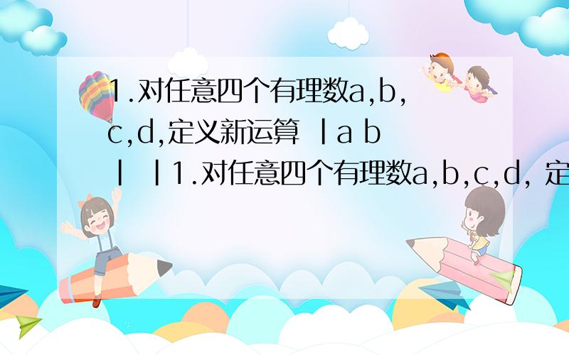 1.对任意四个有理数a,b,c,d,定义新运算 |a b| |1.对任意四个有理数a,b,c,d, 定义新运算  |a b|         |      |     =ad-cd.  ,|c d|     还有下面