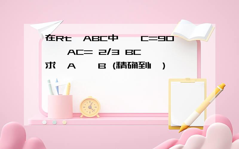 在Rt△ABC中,∠C=90°,AC= 2/3 BC ,求∠A、∠B (精确到1′)