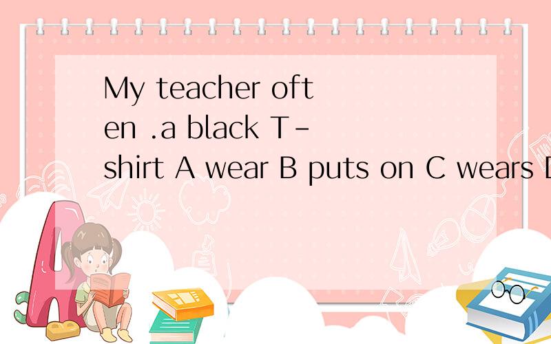 My teacher often .a black T-shirt A wear B puts on C wears D in快 好的加分为什么老师告诉我是A？那又为什么不能选B？