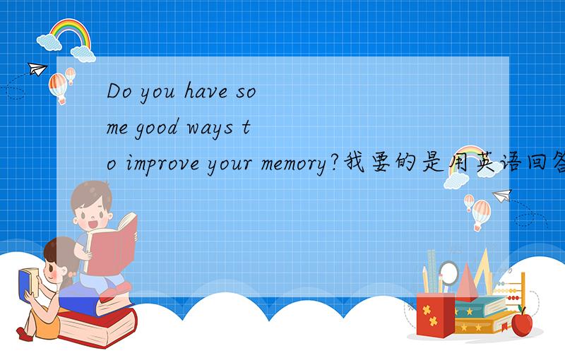 Do you have some good ways to improve your memory?我要的是用英语回答这个问题的口语练习~不好意思没说清楚！2L 我说的是Improve your memoru,not English.审题不清！