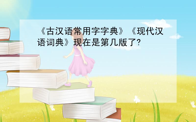 《古汉语常用字字典》《现代汉语词典》现在是第几版了?