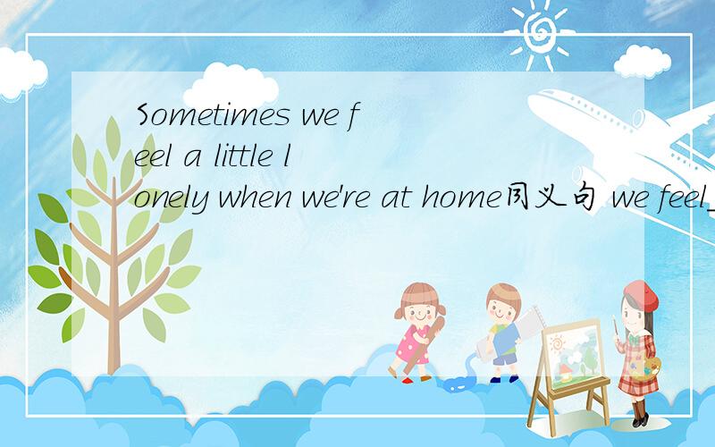 Sometimes we feel a little lonely when we're at home同义句 we feel_____ _________lonely______ ____Sometimes we feel a little lonely when we're at home同义句 we feel_____ ____lonely______ ____ ______ ______ when we're at home