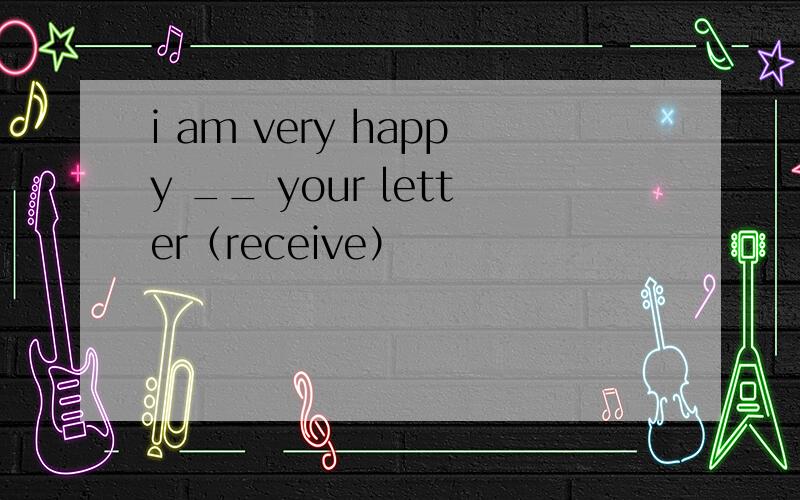 i am very happy __ your letter（receive）