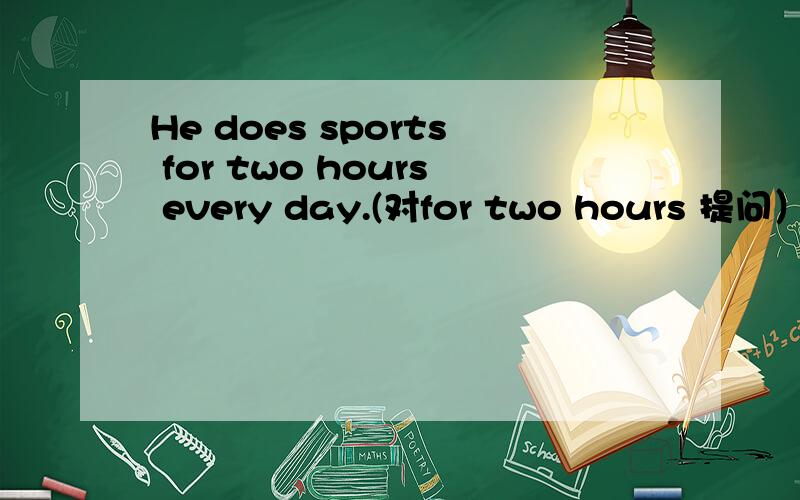 He does sports for two hours every day.(对for two hours 提问）