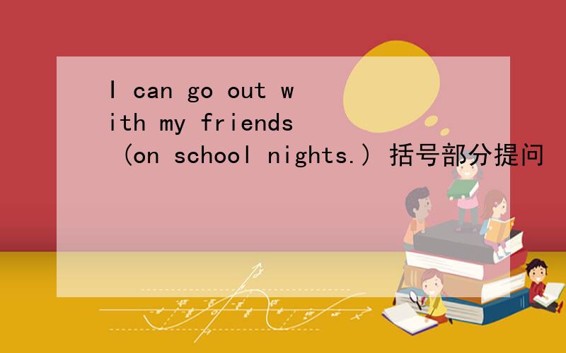 I can go out with my friends (on school nights.) 括号部分提问 （ ）（ ）you go out with your friends?