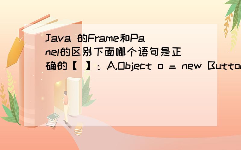 Java 的Frame和Panel的区别下面哪个语句是正确的【 】：A.Object o = new Button(“A”); B.Button b = new Object(“B”);C.Panel p = new Frame(); D.Frame f = new Panel();