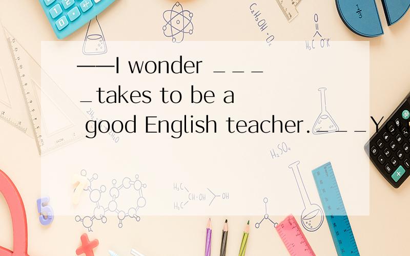 ——I wonder ____takes to be a good English teacher.___Your love for English is the mostimportant one.A.what it B.it what C.that what D.what that