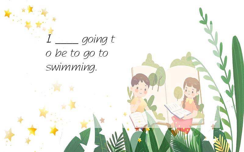 I ____ going to be to go to swimming.