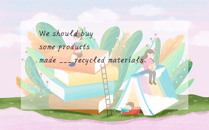 We should buy some products made ___ recycled materials.