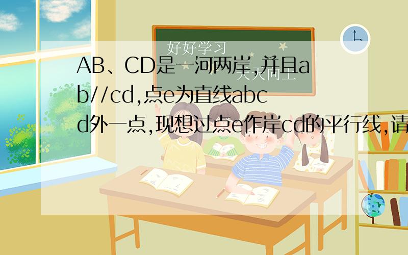 AB、CD是一河两岸,并且ab//cd,点e为直线abcd外一点,现想过点e作岸cd的平行线,请说出做法,并说明理由