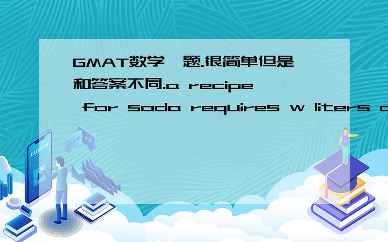 GMAT数学一题.很简单但是和答案不同.a recipe for soda requires w liters of water for every liter of syrup.if soda is made according to this recipe using m liters of syrup,and sold for j dollars a liter ,what will be the gross profit if sy