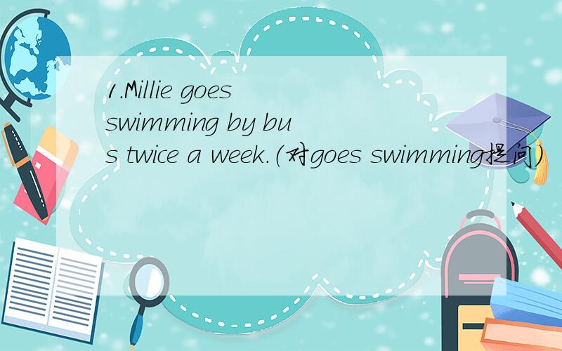 1.Millie goes swimming by bus twice a week.（对goes swimming提问）
