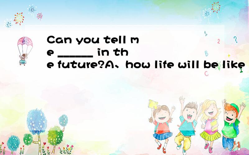 Can you tell me ______ in the future?A、how life will be like B、how will life be likeC、what life will be like D、what will life be like（（答案是C） 为什么选C不选A?what 和how怎么区分?
