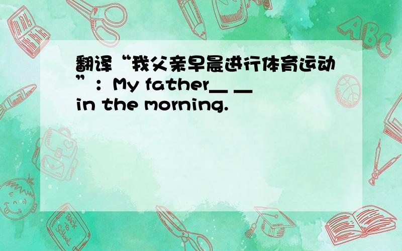 翻译“我父亲早晨进行体育运动”：My father＿ ＿in the morning.