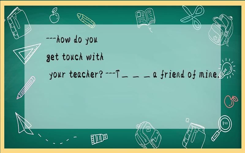 ---how do you get touch with your teacher?---T___a friend of mine.