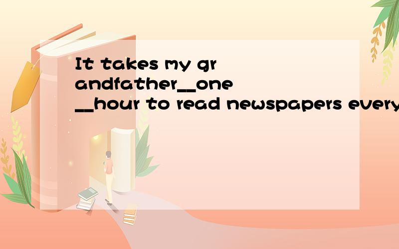 It takes my grandfather__one__hour to read newspapers every day.(对划线提问）对划线one hour 提问.