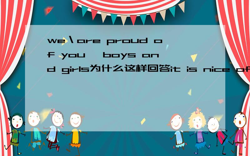 we＼are proud of you ,boys and girls为什么这样回答it is nice of you to say so