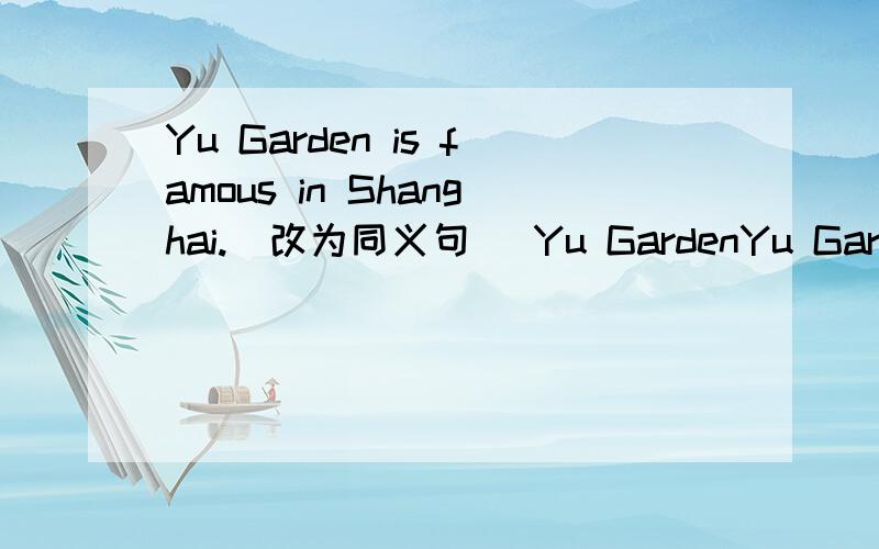 Yu Garden is famous in Shanghai.（改为同义句） Yu GardenYu Garden is famous in Shanghai.（改为同义句）Yu Garden is（ ）in Shanghai．