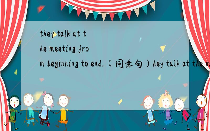 they talk at the meeting from beginning to end.(同意句）hey talk at the meeting （ ）（ ）（ ）