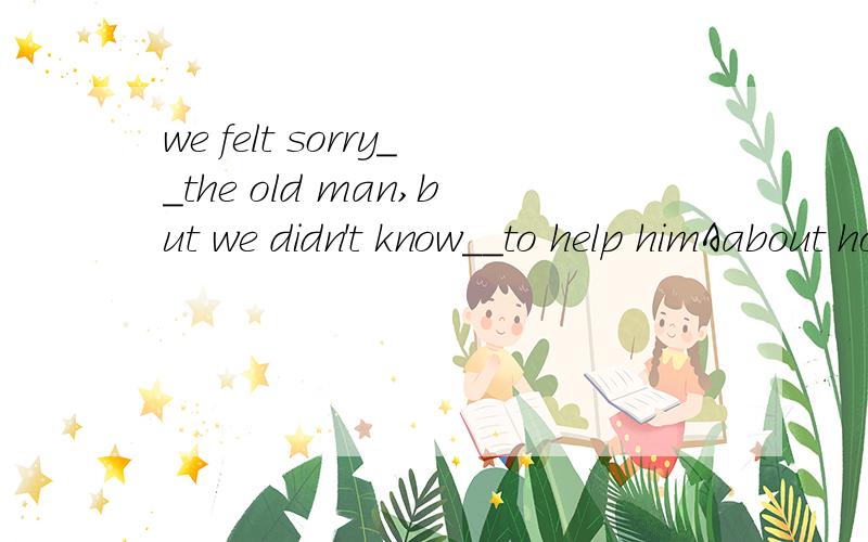 we felt sorry__the old man,but we didn't know__to help himAabout how B aboutwhat Cfor how Dfor what