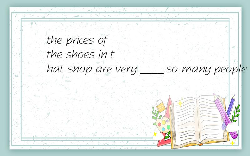the prices of the shoes in that shop are very ____.so many people qwant to buy itA.low B.high