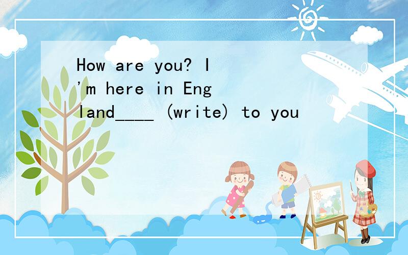 How are you? I'm here in England____ (write) to you