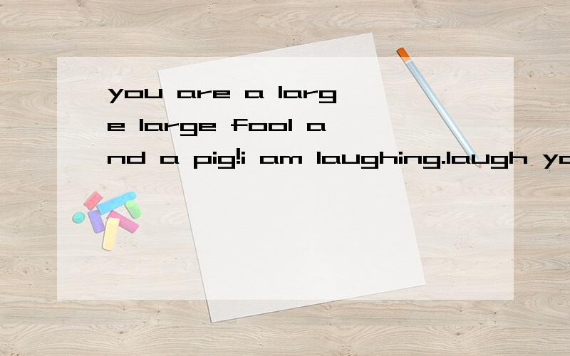 you are a large large fool and a pig!i am laughing.laugh you are a large large fool and a pig!i am laughing.laugh