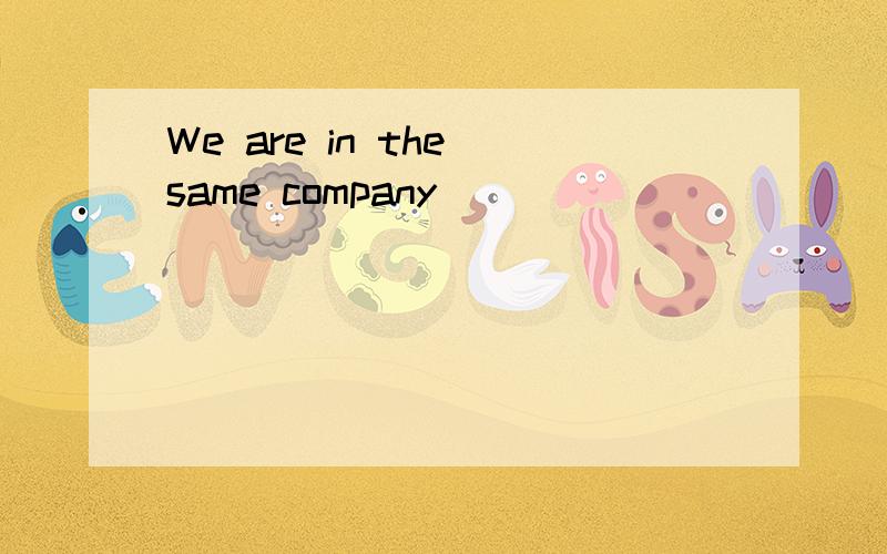 We are in the same company