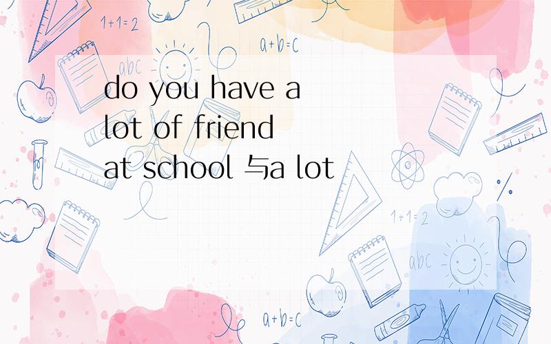 do you have a lot of friend at school 与a lot