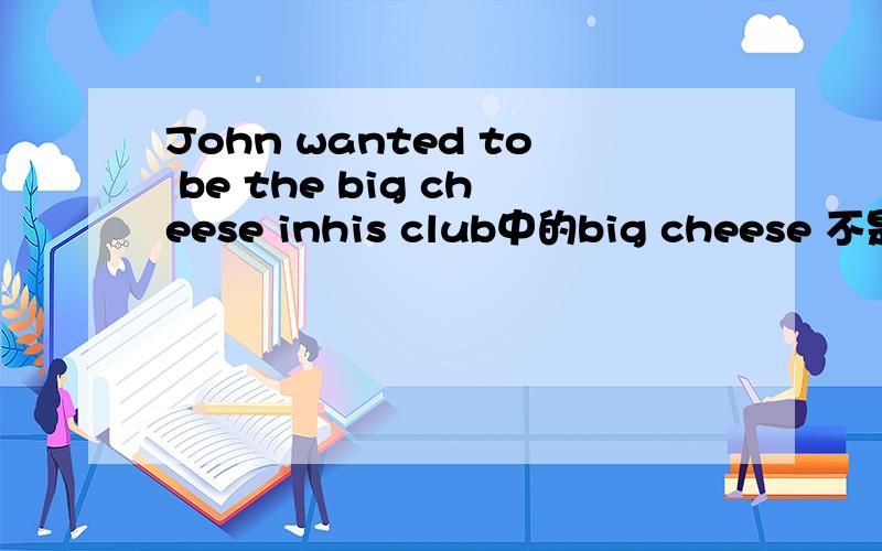 John wanted to be the big cheese inhis club中的big cheese 不是大的奶酪的意思