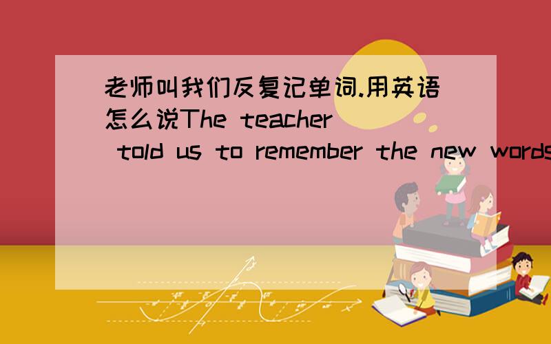 老师叫我们反复记单词.用英语怎么说The teacher told us to remember the new words ______ and ______.