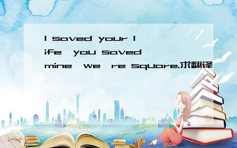 I saved your life,you saved mine,we're square.求翻译