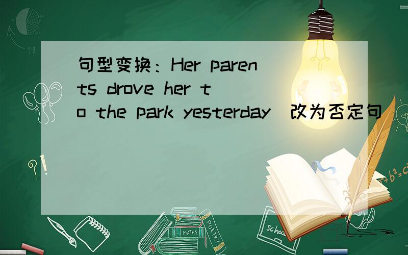 句型变换：Her parents drove her to the park yesterday(改为否定句）