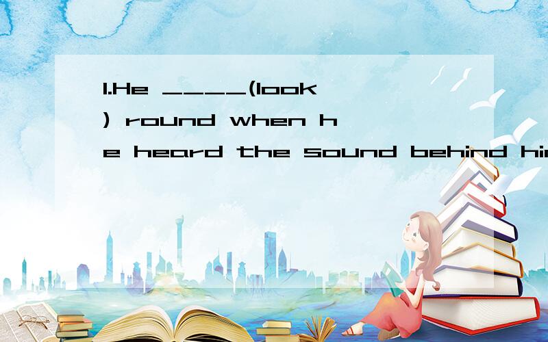1.He ____(look) round when he heard the sound behind him.2.I ____(show) them around our school when they get there.3.Where ____you____(be)?To the library.请用括号内词语正确的形式填空,最好能说明理由.