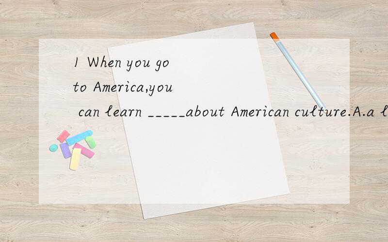 1 When you go to America,you can learn _____about American culture.A.a lot B.lot C.lots of D.a lot of解释下为什么.2 翻译他说唱歌根本不起作用.He says___ ___ ___at all.3 She found he was very clever.改为同义句She found ___very___