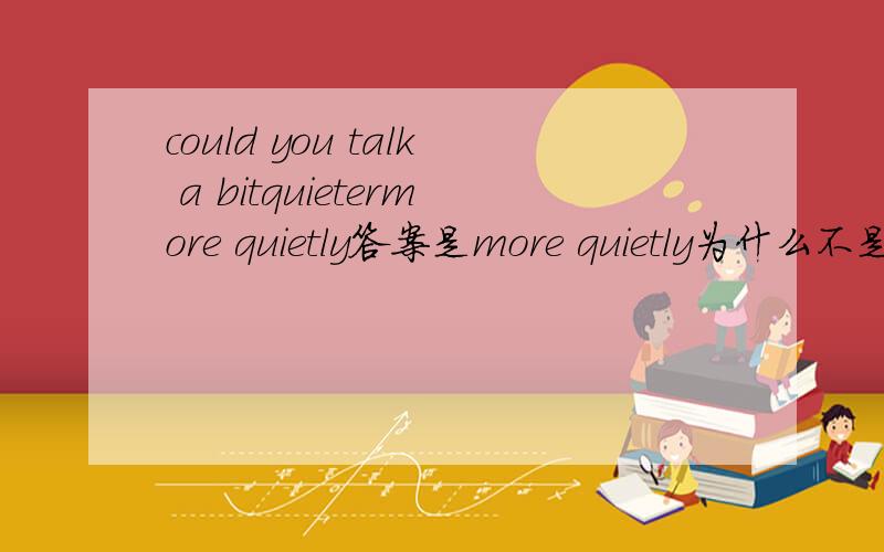 could you talk a bitquietermore quietly答案是more quietly为什么不是quietercould you talk a bit louder这句话为什么对?