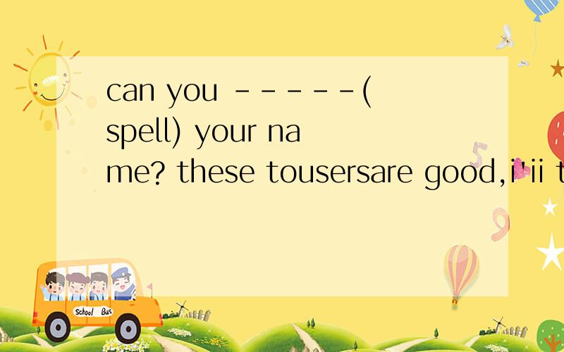 can you -----(spell) your name? these tousersare good,i'ii take---(it）怎么填空啊