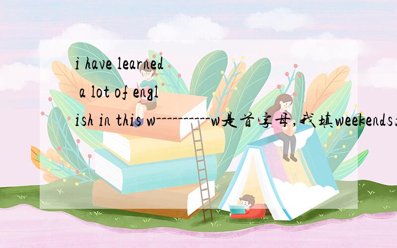 i have learned a lot of english in this w----------w是首字母,我填weekends为什么不对啊