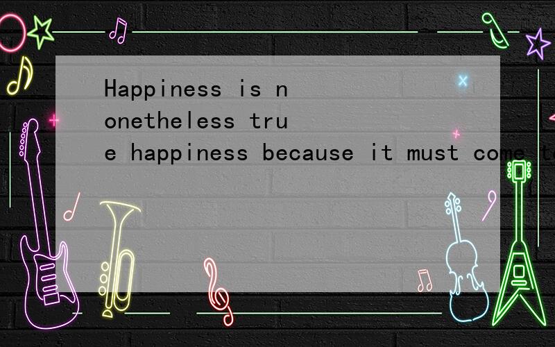 Happiness is nonetheless true happiness because it must come to end,nor do thought and love lose their value because they are not everlasting.翻译这句哲学上的名言谢谢