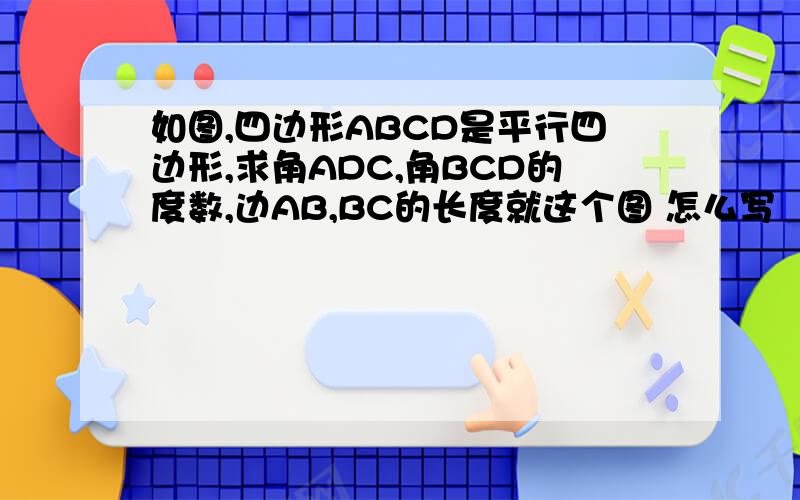 如图,四边形ABCD是平行四边形,求角ADC,角BCD的度数,边AB,BC的长度就这个图 怎么写
