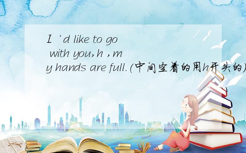 I‘d like to go with you,h ,my hands are full.(中间空着的用h开头的）
