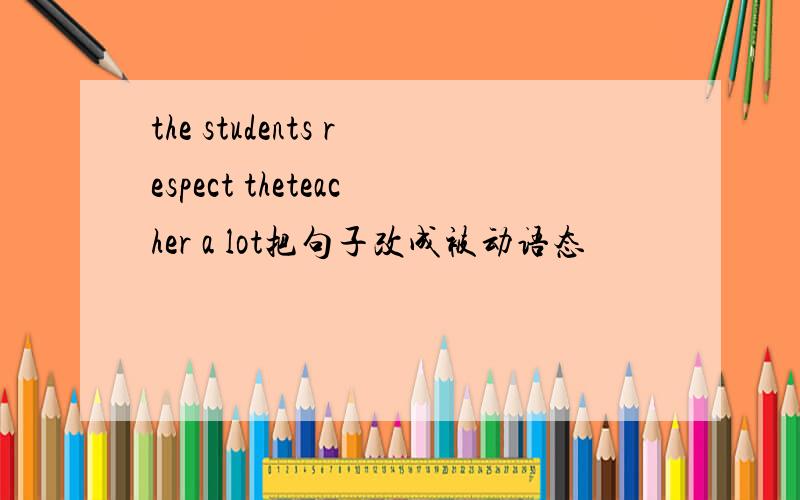 the students respect theteacher a lot把句子改成被动语态